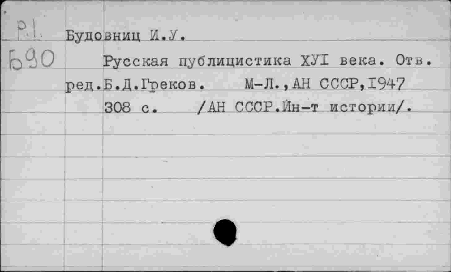 ﻿,	■ 1 р ' Буповнии И.У.		
Ь<30		Русская публицистика ХУ1 века. Отв.
	ред.	Б.Д.Греков.	М-Л.,АН СССР,1947
		308 с.	/АН СССР.Йн-т истории/.
		
		
		
		
		
		•
		